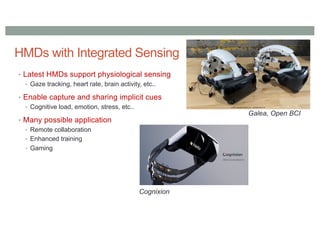 HMDs with Integrated Sensing
• Latest HMDs support physiological sensing
• Gaze tracking, heart rate, brain activity, etc..
• Enable capture and sharing implicit cues
• Cognitive load, emotion, stress, etc..
• Many possible application
• Remote collaboration
• Enhanced training
• Gaming
Galea, Open BCI
Cognixion
 