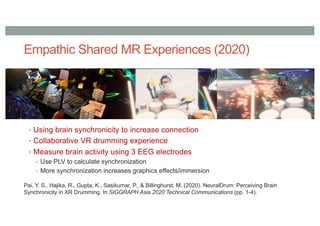 Empathic Shared MR Experiences (2020)
• Using brain synchronicity to increase connection
• Collaborative VR drumming experience
• Measure brain activity using 3 EEG electrodes
• Use PLV to calculate synchronization
• More synchronization increases graphics effects/immersion
Pai, Y. S., Hajika, R., Gupta, K., Sasikumar, P., & Billinghurst, M. (2020). NeuralDrum: Perceiving Brain
Synchronicity in XR Drumming. In SIGGRAPH Asia 2020 Technical Communications (pp. 1-4).
 