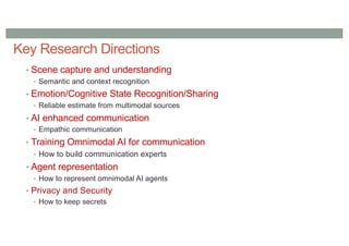 Key Research Directions
• Scene capture and understanding
• Semantic and context recognition
• Emotion/Cognitive State Recognition/Sharing
• Reliable estimate from multimodal sources
• AI enhanced communication
• Empathic communication
• Training Omnimodal AI for communication
• How to build communication experts
• Agent representation
• How to represent omnimodal AI agents
• Privacy and Security
• How to keep secrets
 