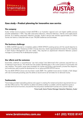 Case study – Product planning for innovative new service

The company
Austar United Communications Limited (AUSTAR) is an Australian regional and rural digital satellite services
provider established in 1995. They offer subscription television, interactive television, internet, and mobile phone
services. As a leading subscription television provider, Austar‟s service area reaches approximately 2.4 million
homes and retains a subscriber base of over 740,000 residences and businesses.



The business challenge
In 2008, AUSTAR required an immediate update of BOX OFFICE‟s existing service with the overall objective to
improve its profitability. Possessing limited in-house resources, Austar approached brainmates for their expertise
in both Product Management and new media. They required an experienced interactive television product
manager to commence the re-development project.



Our efforts and the outcomes
brainmates undertook a comprehensive „user task analysis‟ that determined what customers required from an
on-demand movie service. The results from the analysis identified gaps in the current product‟s functionality and
user interface. The product issues were translated into market and product requirements, process flow diagrams,
and wireframes used to guide the development for an advanced BOX OFFICE service.
The new BOX OFFICE service was launched in early 2009. The updated movie service includes a fresh design
with new functionality providing users the ability to record and to set reminders for on-demand movies.



Testimonials
“brainmates provided invaluable guidance and support in creating the market and product requirements for our
new Box Office service. Their attention to detail and ability to deliver a suitable customer experience given a
complex technical environment, ensured that the end product satisfied both business and customer needs,”
                                               Fiona Lovell, Senior Product Manager Interactive Television, Austar




 www.brainmates.com.au                                                         +61 (02) 9232 8147
 
