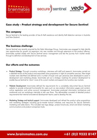 Case study – Product strategy and development for Secure Sentinel

The company
Secure Sentinel is the leading provider of loss & theft assistance and identity theft detection services in Australia
and New Zealand.



The business challenge
Secure Sentinel was recently acquired by the Veda Advantage Group. brainmates was engaged to help identify
new opportunities for growth via expansion into new markets and through extensions to the product offering.
brainmates worked closely with Secure Sentinel senior management and led the journey from market review
through to definition and development of new services.




Our efforts and the outcomes

   Product Strategy: Through innovation workshops, interviews with staff and research, brainmates carried out
    a detailed review of the product and associated value proposition in light of competitor services. New target
    markets were identified and defined and a number of buyer and user personas were developed to assist in
    development and marketing phases. brainmates set out a strategic roadmap for product development to
    enable Secure Sentinel to „claim‟ more of its current markets and expand into lucrative new markets.


   Website Development: brainmates defined the requirements for a completely relaunched Secure Sentinel
    website to provide enhanced functionality for users such as new product information pages and content,
    online registration and online account management. brainmates produced information architecture and
    wireframes and ran workshops internally to test user flows. The deliverables consisted of detailed product
    requirements that internal and external development teams used to develop the site.


   Marketing Strategy and tactical support: brainmates developed and refined the product value propositions
    and marketing strategies including go-to-market tactical initiatives and resources for Secure Sentinel‟s
    marketing and sales teams. This included new logo design, product brochures, email and direct marketing
    communications and product comparison tools.




 www.brainmates.com.au                                                          +61 (0)2 9232 8147
 
