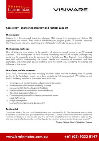 Case study – Marketing strategy and tactical support

The company
Visiware is a France-based interactive television (iTV) agency that innovates and delivers iTV
applications and services. Their products include electronic program guides, iTV channels, enhanced
TV, TV-commerce, interactive advertising, and interfaces for multimedia consumer devices.


The business challenge
One of Visiware’s core services is the provision of interactive casual games to pay-TV network
customers. With headquarters in Paris, Visiware immediately realised the multiple challenges they
would face to successfully grow the games service in Australia and New Zealand. These challenges
were both cultural; understanding the idioms, lifestyle and behaviour of Australians and New
Zealanders, and professional; being available to serve their clients well, considering the distance and
difference in time zones.


Our efforts and the outcomes
Since 2005, brainmates has been managing Visiware’s clients and the marketing their iTV games
services in the Australasian region. As a local consultancy that possesses both iTV intelligence and
Product Marketing experience, brainmates’ services include:

   Creating annual marketing plans and promotional campaigns
   Implementation of multimedia marketing activities
   Management of client and customer feedback
   Product and service improvement recommendations
   Brand and business development
   Coordination of product launches and promotional events
   Sales staff training
   Budget management
   Sponsorship and partnership development


Testimonial
“brainmates is one of the main contributors to Visiware’s success in Asia Pacific. They demonstrate a strong ability
to represent our business and grow relationships with partners. Creative and resourceful they take appropriate
initiatives and decisions as required. Not only does brainmates bring field experience and lots of ideas, but they
also have a sense of enthusiasm for everything they do. You can count on them to make things move forward.”
                                                                   Frederic Fellague, Head of Marketing, Visiware




www.brainmates.com.au                                                         +61 (02) 9232 8147
 