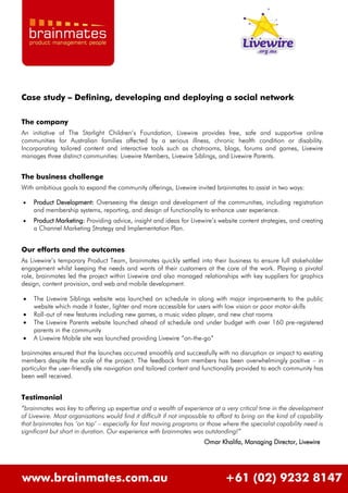 Case study – Defining, developing and deploying a social network

The company
An initiative of The Starlight Children’s Foundation, Livewire provides free, safe and supportive online
communities for Australian families affected by a serious illness, chronic health condition or disability.
Incorporating tailored content and interactive tools such as chatrooms, blogs, forums and games, Livewire
manages three distinct communities: Livewire Members, Livewire Siblings, and Livewire Parents.


The business challenge
With ambitious goals to expand the community offerings, Livewire invited brainmates to assist in two ways:

   Product Development: Overseeing the design and development of the communities, including registration
    and membership systems, reporting, and design of functionality to enhance user experience.
   Product Marketing: Providing advice, insight and ideas for Livewire’s website content strategies, and creating
    a Channel Marketing Strategy and Implementation Plan.


Our efforts and the outcomes
As Livewire’s temporary Product Team, brainmates quickly settled into their business to ensure full stakeholder
engagement whilst keeping the needs and wants of their customers at the core of the work. Playing a pivotal
role, brainmates led the project within Livewire and also managed relationships with key suppliers for graphics
design, content provision, and web and mobile development.

   The Livewire Siblings website was launched on schedule in along with major improvements to the public
    website which made it faster, lighter and more accessible for users with low vision or poor motor-skills
   Roll-out of new features including new games, a music video player, and new chat rooms
   The Livewire Parents website launched ahead of schedule and under budget with over 160 pre-registered
    parents in the community
   A Livewire Mobile site was launched providing Livewire “on-the-go”

brainmates ensured that the launches occurred smoothly and successfully with no disruption or impact to existing
members despite the scale of the project. The feedback from members has been overwhelmingly positive – in
particular the user-friendly site navigation and tailored content and functionality provided to each community has
been well received.


Testimonial
“brainmates was key to offering up expertise and a wealth of experience at a very critical time in the development
of Livewire. Most organisations would find it difficult if not impossible to afford to bring on the kind of capability
that brainmates has „on tap‟ – especially for fast moving programs or those where the specialist capability need is
significant but short in duration. Our experience with brainmates was outstanding!”
                                                                       Omar Khalifa, Managing Director, Livewire




www.brainmates.com.au                                                          +61 (02) 9232 8147
 