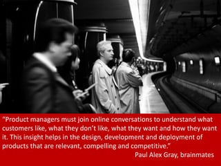“Product managers must join online conversations to understand what
customers like, what they don’t like, what they want and how they want
it. This insight helps in the design, development and deployment of
products that are relevant, compelling and competitive.”
                                              Paul Alex Gray, brainmates
                                                                     11
 