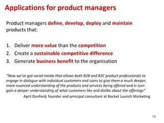 Applications for product managers
Product managers define, develop, deploy and maintain
products that:

1. Deliver more value than the competition
2. Create a sustainable competitive difference
3. Generate business benefit to the organisation

“Now we’ve got social media that allows both B2B and B2C product professionals to
engage in dialogue with individual customers and users to give them a much deeper,
more nuanced understanding of the products and services being offered and in turn
gain a deeper understanding of what customers like and dislike about the offerings”
          April Dunford, founder and principal consultant at Rocket Launch Marketing



                                                                                       12
 