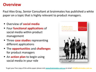 Overview
Paul Alex Gray, Senior Consultant at brainmates has published a white
paper on a topic that is highly relevant to product managers.

 Overview of social media
 Four functional applications of
  social media within product
  management
 Three case studies representing
  different applications
 The opportunities and challenges
  for product managers
 An action plan to begin using
  social media in your role

  To get your free copy of the white paper please visit www.brainmates.com.au or email info@brainmates.com.au
 
