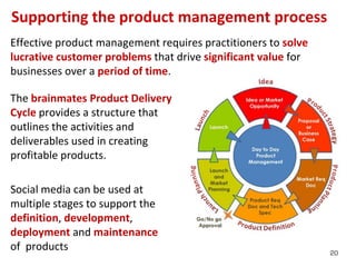 Supporting the product management process
Effective product management requires practitioners to solve
lucrative customer problems that drive significant value for
businesses over a period of time.

The brainmates Product Delivery
Cycle provides a structure that
outlines the activities and
deliverables used in creating
profitable products.

Social media can be used at
multiple stages to support the
definition, development,
deployment and maintenance
of products                                                    20
 
