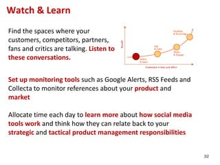 Watch & Learn
Find the spaces where your
customers, competitors, partners,
fans and critics are talking. Listen to
these conversations.


Set up monitoring tools such as Google Alerts, RSS Feeds and
Collecta to monitor references about your product and
market

Allocate time each day to learn more about how social media
tools work and think how they can relate back to your
strategic and tactical product management responsibilities


                                                               32
 