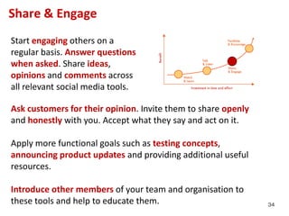 Share & Engage
Start engaging others on a
regular basis. Answer questions
when asked. Share ideas,
opinions and comments across
all relevant social media tools.

Ask customers for their opinion. Invite them to share openly
and honestly with you. Accept what they say and act on it.

Apply more functional goals such as testing concepts,
announcing product updates and providing additional useful
resources.

Introduce other members of your team and organisation to
these tools and help to educate them.                          34
 