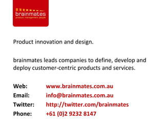 Product innovation and design.

brainmates leads companies to define, develop and
deploy customer-centric products and services.

Web:        www.brainmates.com.au
Email:      info@brainmates.com.au
Twitter:    http://twitter.com/brainmates           Page no.

Phone:      +61 (0)2 9232 8147
 