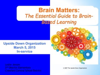 Brain Matters:
The Essential Guide to Brain-
Based Learning
© 2007 The Upside Down Organization
Upside Down Organization
March 5, 2015
In-service
Leslie Jensen
2nd District Elementary
Crawford Central School District
 