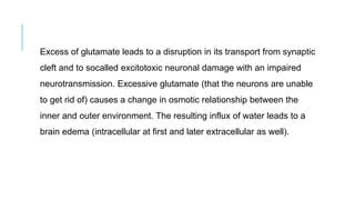 Excess of glutamate leads to a disruption in its transport from synaptic
cleft and to socalled excitotoxic neuronal damage with an impaired
neurotransmission. Excessive glutamate (that the neurons are unable
to get rid of) causes a change in osmotic relationship between the
inner and outer environment. The resulting influx of water leads to a
brain edema (intracellular at first and later extracellular as well).
 