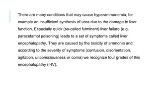 There are many conditions that may cause hyperammonemia, for
example an insufficient synthesis of urea due to the damage to liver
function. Especially quick (so-called fulminant) liver failure (e.g.
paracetamol poisoning) leads to a set of symptoms called liver
encephalopathy. They are caused by the toxicity of ammonia and
according to the severity of symptoms (confusion, disorientation,
agitation, unconsciousness or coma) we recognize four grades of this
encephalopathy (I-IV).
 