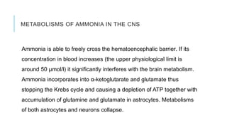METABOLISMS OF AMMONIA IN THE CNS
Ammonia is able to freely cross the hematoencephalic barrier. If its
concentration in blood increases (the upper physiological limit is
around 50 μmol/l) it significantly interferes with the brain metabolism.
Ammonia incorporates into α-ketoglutarate and glutamate thus
stopping the Krebs cycle and causing a depletion of ATP together with
accumulation of glutamine and glutamate in astrocytes. Metabolisms
of both astrocytes and neurons collapse.
 