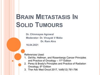 BRAIN METASTASIS IN
SOLID TUMOURS
Dr. Chinmayee Agrawal
Moderator: Dr. Vinayak V Maka
Dr. Ram Alva
16.04.2021
References Used:
1. DeVita, Hellman, and Rosenbergs Cancer Principles
and Practice of Oncology – 11th Edition
2. Perez & Brady's Principles and Practice of Radiation
Oncology, 6th Edition
3. Ther Adv Med Oncol 2017, Vol9(12) 781-796
 