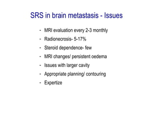 SRS in brain metastasis - Issues
- MRI evaluation every 2-3 monthly
- Radionecrosis- 5-17%
- Steroid dependence- few
- MRI changes/ persistent oedema
- Issues with larger cavity
- Appropriate planning/ contouring
- Expertize
 