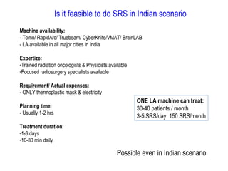 Is it feasible to do SRS in Indian scenario
Machine availability:
- Tomo/ RapidArc/ Truebeam/ CyberKnife/VMAT/ BrainLAB
- LA available in all major cities in India
Expertize:
-Trained radiation oncologists & Physicists available
-Focused radiosurgery specialists available
Requirement/ Actual expenses:
- ONLY thermoplastic mask & electricity
Planning time:
- Usually 1-2 hrs
Treatment duration:
-1-3 days
-10-30 min daily
ONE LA machine can treat:
30-40 patients / month
3-5 SRS/day: 150 SRS/month
Possible even in Indian scenario
 