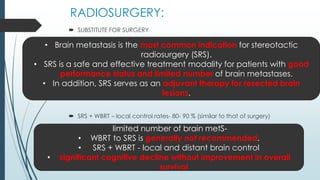 RADIOSURGERY:
 SUBSTITUTE FOR SURGERY
 SRS + WBRT – local control rates- 80- 90 % (similar to that of surgery)
• Brain metastasis is the most common indication for stereotactic
radiosurgery (SRS).
• SRS is a safe and effective treatment modality for patients with good
performance status and limited number of brain metastases.
• In addition, SRS serves as an adjuvant therapy for resected brain
lesions.
limited number of brain metS-
• WBRT to SRS is generally not recommended.
• SRS + WBRT - local and distant brain control
• significant cognitive decline without improvement in overall
survival
 