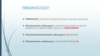 TERMINOLOGY:
 STEREOTACTIC: precise 3D mapping technique to guide a procedure.
 SRS (stereotactic radiosurgery) : stereotactically guided conformal
irradiation of a defined target volume in a SINGLE SESSION.
 FSR (fractionated stereotactic radiosurgery) : 2-5 SESSIONS.
 SRT (stereotactic radiotherapy) : MULTIPLE FRACTIONS ( >5).
 
