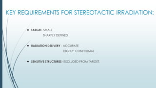 KEY REQUIREMENTS FOR STEREOTACTIC IRRADIATION:
 TARGET- SMALL
SHARPLY DEFINED
 RADIATION DELIVERY - ACCURATE
HIGHLY CONFORMAL
 SENSITIVE STRUCTURES- EXCLUDED FROM TARGET.
 