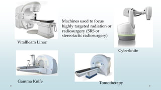 Machines used to focus
highly targeted radiation or
radiosurgery (SRS or
stereotactic radiosurgery)
VitalBeam Linac
Gamma Knife
Cyberknife
Tomotherapy
 