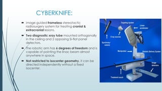 CYBERKNIFE:
 image guided frameless stereotactic
radiosurgery system for treating cranial &
extracranial lesions.
 Two diagnostic xray tube mounted orthogonally
in the ceiling and 2 opposing Si-flat panel
detectors.
 The robotic arm has 6 degrees of freedom and is
capable of pointing the linac beam almost
anywhere in space.
 Not restricted to isocenter geometry, it can be
directed independently without a fixed
isocenter.
 