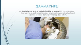GAMMA KNIFE:
 Hemispherical array of multiple fixed Co 60 beams (201 in most models)
that are sharply collimated to create small, relatively spherical treatment
volumes of varied diameter with sharp dose fall off.
 