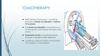 TOMOTHERAPY:
 IMRT delivery technique – combines
features of linear accelerator + helical
CT scanner.
 The linear accelerator is mounted on a
CT like gantry and rotates through a full
circle.
 Treatment couch is translated slowly
through a doughnut like aperture.
 Creating a helical motion of the beam
with respect to the patient.
 