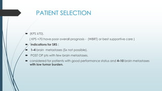 PATIENT SELECTION
 (KPS ≥70).
( KPS <70 have poor overall prognosis - (WBRT) or best supportive care )
 Indications for SRS :
 1–4 brain metastases (Sx not possible).
 POST OP pts with few brain metastases.
 considered for patients with good performance status and 4–10 brain metastases
with low tumor burden.
 