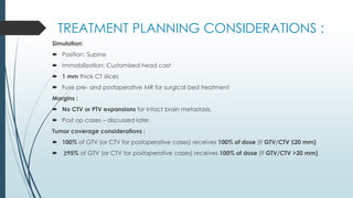 TREATMENT PLANNING CONSIDERATIONS :
Simulation:
 Position: Supine
 Immobilization: Customized head cast
 1 mm thick CT slices
 Fuse pre- and postoperative MR for surgical bed treatment
Margins :
 No CTV or PTV expansions for intact brain metastasis.
 Post op cases – discussed later.
Tumor coverage considerations :
 100% of GTV (or CTV for postoperative cases) receives 100% of dose (if GTV/CTV ≤20 mm)
 ≥95% of GTV (or CTV for postoperative cases) receives 100% of dose (if GTV/CTV >20 mm)
 