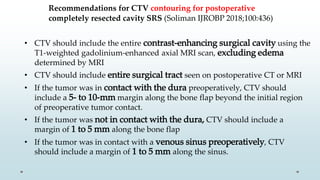 Recommendations for CTV contouring for postoperative
completely resected cavity SRS (Soliman IJROBP 2018;100:436)
• CTV should include the entire contrast-enhancing surgical cavity using the
T1-weighted gadolinium-enhanced axial MRI scan, excluding edema
determined by MRI
• CTV should include entire surgical tract seen on postoperative CT or MRI
• If the tumor was in contact with the dura preoperatively, CTV should
include a 5- to 10-mm margin along the bone flap beyond the initial region
of preoperative tumor contact.
• If the tumor was not in contact with the dura, CTV should include a
margin of 1 to 5 mm along the bone flap
• If the tumor was in contact with a venous sinus preoperatively, CTV
should include a margin of 1 to 5 mm along the sinus.
 