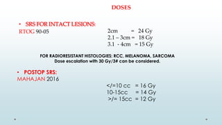 DOSES
• SRS FOR INTACT LESIONS:
RTOG 90-05 2cm = 24 Gy
2.1 – 3cm = 18 Gy
3.1 - 4cm = 15 Gy
FOR RADIORESISTANT HISTOLOGIES: RCC, MELANOMA, SARCOMA
Dose escalation with 30 Gy/3# can be considered.
• POSTOP SRS:
MAHAJAN 2016
</=10 cc = 16 Gy
10-15cc = 14 Gy
>/= 15cc = 12 Gy
 