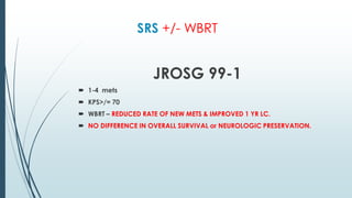 SRS +/- WBRT
JROSG 99-1
 1-4 mets
 KPS>/= 70
 WBRT – REDUCED RATE OF NEW METS & IMPROVED 1 YR LC.
 NO DIFFERENCE IN OVERALL SURVIVAL or NEUROLOGIC PRESERVATION.
 
