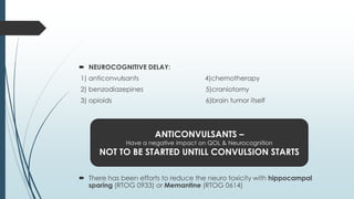  NEUROCOGNITIVE DELAY:
1) anticonvulsants 4)chemotherapy
2) benzodiazepines 5)craniotomy
3) opioids 6)brain tumor itself
 There has been efforts to reduce the neuro toxicity with hippocampal
sparing (RTOG 0933) or Memantine (RTOG 0614)
ANTICONVULSANTS –
Have a negative impact on QOL & Neurocognition
NOT TO BE STARTED UNTILL CONVULSION STARTS
 