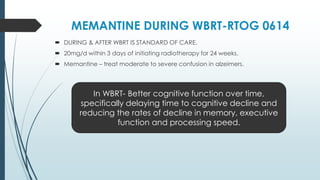 MEMANTINE DURING WBRT-RTOG 0614
 DURING & AFTER WBRT IS STANDARD OF CARE.
 20mg/d within 3 days of initiating radiotherapy for 24 weeks.
 Memantine – treat moderate to severe confusion in alzeimers.
In WBRT- Better cognitive function over time,
specifically delaying time to cognitive decline and
reducing the rates of decline in memory, executive
function and processing speed.
 