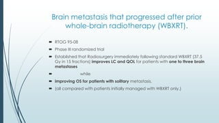 Brain metastasis that progressed after prior
whole-brain radiotherapy (WBXRT).
 RTOG 95-08
 Phase III randomized trial
 Established that Radiosurgery immediately following standard WBXRT (37.5
Gy in 15 fractions) improves LC and QOL for patients with one to three brain
metastases
 while
 improving OS for patients with solitary metastasis,
 (all compared with patients initially managed with WBXRT only.)
 