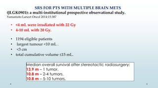 Median overall survival after stereotactic radiosurgery:
13.9 m – 1 tumor.
10.8 m – 2-4 tumors.
10.8 m – 5-10 tumors.
SRS FOR PTS WITH MULTIPLE BRAIN METS
(JLGK0901): a multi-institutional prospective observational study.
Yamamoto Lancet Oncol 2014:15:387
• <4 mL were irradiated with 22 Gy
• 4-10 mL with 20 Gy.
• 1194 eligible patients
• largest tumour <10 mL .
• <3 cm
• total cumulative volume ≤15 mL.
 
