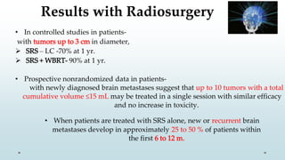 Results with Radiosurgery
• In controlled studies in patients-
with tumors up to 3 cm in diameter,
 SRS – LC -70% at 1 yr.
 SRS + WBRT- 90% at 1 yr.
• Prospective nonrandomized data in patients-
with newly diagnosed brain metastases suggest that up to 10 tumors with a total
cumulative volume ≤15 mL may be treated in a single session with similar efficacy
and no increase in toxicity.
• When patients are treated with SRS alone, new or recurrent brain
metastases develop in approximately 25 to 50 % of patients within
the first 6 to 12 m.
 