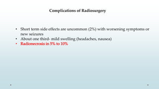 Complications of Radiosurgery
• Short term side effects are uncommon (2%) with worsening symptoms or
new seizures
• About one third- mild swelling (headaches, nausea)
• Radionecrosis in 5% to 10%
 