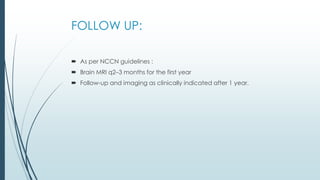 FOLLOW UP:
 As per NCCN guidelines :
 Brain MRI q2–3 months for the first year
 Follow-up and imaging as clinically indicated after 1 year.
 