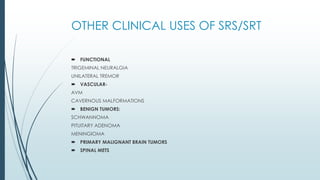 OTHER CLINICAL USES OF SRS/SRT
 FUNCTIONAL
TRIGEMINAL NEURALGIA
UNILATERAL TREMOR
 VASCULAR-
AVM
CAVERNOUS MALFORMATIONS
 BENIGN TUMORS:
SCHWANNOMA
PITUITARY ADENOMA
MENINGIOMA
 PRIMARY MALIGNANT BRAIN TUMORS
 SPINAL METS
 