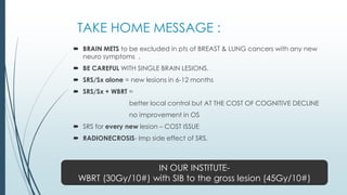 TAKE HOME MESSAGE :
 BRAIN METS to be excluded in pts of BREAST & LUNG cancers with any new
neuro symptoms .
 BE CAREFUL WITH SINGLE BRAIN LESIONS.
 SRS/Sx alone = new lesions in 6-12 months
 SRS/Sx + WBRT =
better local control but AT THE COST OF COGNITIVE DECLINE
no improvement in OS
 SRS for every new lesion – COST ISSUE
 RADIONECROSIS- Imp side effect of SRS.
IN OUR INSTITUTE-
WBRT (30Gy/10#) with SIB to the gross lesion (45Gy/10#)
 