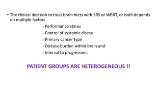 • The clinical decision to treat brain mets with SRS or WBRT, or both depends
on multiple factors.
- Performance status
- ...