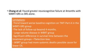 • Chang et al: Found greater neurocognitive failure at 4months with
WBRT+SRS vs SRS alone.
Limitations:
-Trend toward wors...