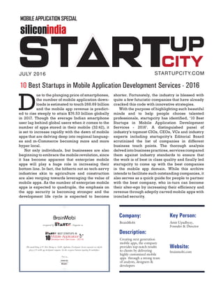 BrainMobi
This annual listing of 10 Best Startups in Mobile Application Development Services represents not only the
glory of 10 mobile app development companies, but also recognizes businesses impacting the marketplace.
recognized by Magazine as
Anamika Sahu
Managing Editor
siliconindia
siliconindia
Mobile Application
Development Services - 2016
BEST STARTUPS IN
siliconindia
Description:
Company:
BrainMobi
Creating next generation
mobile apps, the company
provides top-notch results
to clients by delivering
highly customized mobile
apps through a strong team
of analysts, designers &
developers
Key Person:
Amit Upadhyay,
Founder & Director
Website:
brainmobi.com
D
ue to the plunging price of smartphones,
the number of mobile application down-
loads is estimated to touch 268.69 billion
and the mobile app revenue is predict-
ed to rise steeply to attain $76.53 billion globally
in 2017. Though the average Indian smartphone
user lag behind global users when it comes to the
number of apps stored in their mobile (32:42), it
is set to increase rapidly with the dawn of mobile
apps that are delving deep into regional languag-
es and m-Commerce becoming more and more
hyper local.
Not only individuals, but businesses are also
beginning to embrace the mobile revolution, since
it has become apparent that enterprise mobile
apps will play a huge role in increasing their
bottom line. In fact, the hitherto not so tech-savvy
industries akin to agriculture and construction
are also verging towards leveraging the value of
mobile apps. As the number of enterprise mobile
apps is expected to quadruple, the emphasis on
the app security is becoming stronger and the
development life cycle is expected to become
shorter. Fortunately, the industry is blessed with
quite a few futuristic companies that have already
cracked this code with innovative strategies.
With the purpose of highlighting such beautiful
minds and to help people choose talented
professionals, startupcity has identified, ‘10 Best
Startups in Mobile Application Development
Services - 2016’. A distinguished panel of
industry’s topmost CIOs, CEOs, VCs and industry
experts including startupcity’s Editorial Board
scrutinized the list of companies in different
business touch points. The thorough analysis
delved into business practices, services compared
them against industry standards to ensure that
the work is of best in class quality and finally led
startupcity to come up with the best companies
in the mobile app domain. While this archive
intends to facilitate such outstanding companies, it
also serves as a quick guide for people to partner
with the best company, who in-turn can become
their alter-ego by increasing their efficiency and
revenue through adeptly carved mobile apps with
ironclad security.
JULY 2016 STARTUPCITY.COM
10 Best Startups in Mobile Application Development Services - 2016
siliconindia
MOBILE APPLICATION SPECIAL
 