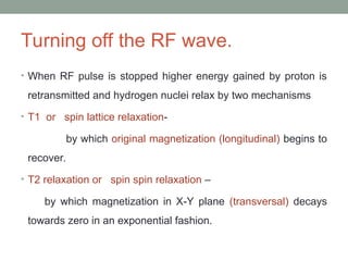 Turning off the RF wave.
• When RF pulse is stopped higher energy gained by proton is
retransmitted and hydrogen nuclei relax by two mechanisms
• T1 or spin lattice relaxation-
by which original magnetization (longitudinal) begins to
recover.
• T2 relaxation or spin spin relaxation –
by which magnetization in X-Y plane (transversal) decays
towards zero in an exponential fashion.
 