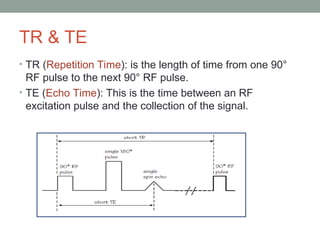 TR & TE
• TR (Repetition Time): is the length of time from one 90°
RF pulse to the next 90° RF pulse.
• TE (Echo Time): This is the time between an RF
excitation pulse and the collection of the signal.
 