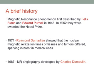 A brief history
• Magnetic Resonance phenomenon first described by Felix
Bloch and Edward Purcell in 1946. In 1952 they were
awarded the Nobel Prize.
• 1971 -Raymond Damadian showed that the nuclear
magnetic relaxation times of tissues and tumors differed,
sparking interest in medical uses
• 1987 –MR angiography developed by Charles Dumoulin.
 
