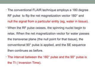 • The conventional FLAIR technique employs a 180 degree
RF pulse to flip the net magnetization vector 180° and
null the signal from a particular entity (eg, water in tissue).
• When the RF pulse ceases, the spinning nuclei begin to
relax. When the net magnetization vector for water passes
the transverse plane (the null point for that tissue), the
conventional 90° pulse is applied, and the SE sequence
then continues as before.
• The interval between the 180° pulse and the 90° pulse is
the TI ( Inversion Time).
 