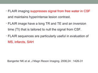 • FLAIR imaging suppresses signal from free water in CSF
and maintains hyperintense lesion contrast.
• FLAIR image have a long TR and TE and an inversion
time (TI) that is tailored to null the signal from CSF.
• FLAIR sequences are particularly useful in evaluation of
MS, infarcts, SAH
Bangerter NK et al. J Magn Reson Imaging. 2006;24 : 1426-31
 